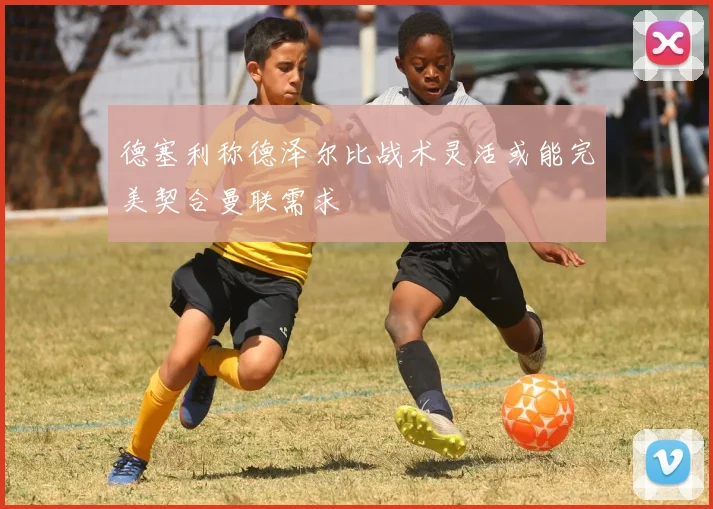 德塞利称德泽尔比战术灵活或能完美契合曼联需求