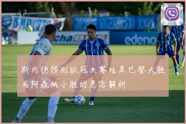 斯内德预测欧冠决赛结果巴黎大胜或阿森纳小胜的悬念解析