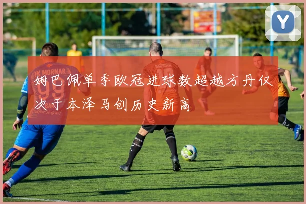 姆巴佩单季欧冠进球数超越方丹仅次于本泽马创历史新高