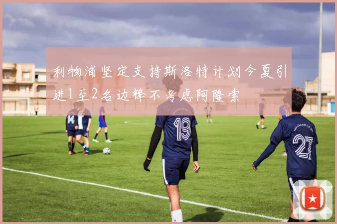 利物浦坚定支持斯洛特计划今夏引进1至2名边锋不考虑阿隆索