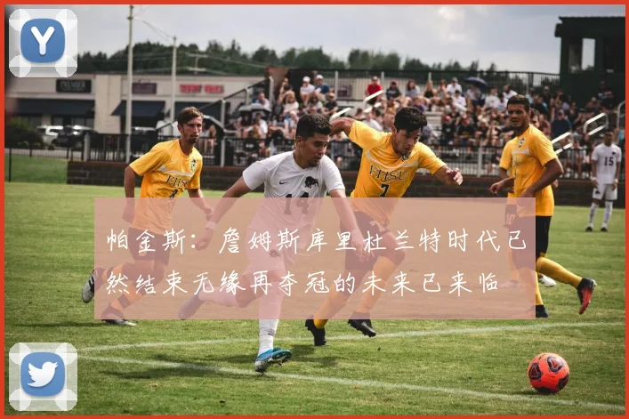 帕金斯：詹姆斯库里杜兰特时代已然结束无缘再夺冠的未来已来临