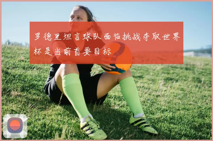 罗德里坦言球队面临挑战夺取世界杯是当前首要目标