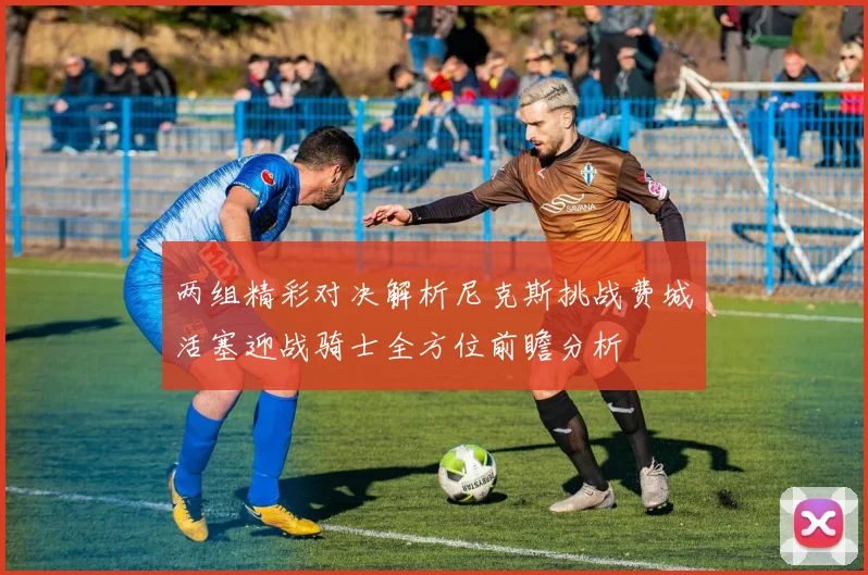 两组精彩对决解析尼克斯挑战费城活塞迎战骑士全方位前瞻分析