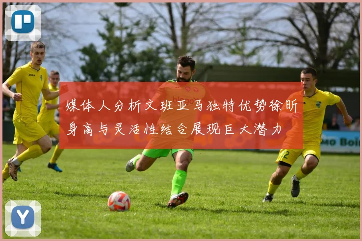 媒体人分析文班亚马独特优势徐昕身高与灵活性结合展现巨大潜力