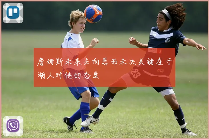 詹姆斯未来去向悬而未决关键在于湖人对他的态度