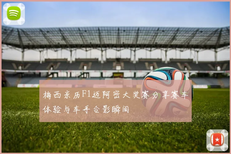 梅西亲历F1迈阿密大奖赛分享赛车体验与车手合影瞬间