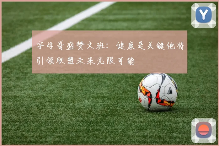 字母哥盛赞文班：健康是关键他将引领联盟未来无限可能
