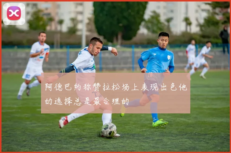 阿德巴约称赞拉松场上表现出色他的选择总是最合理的