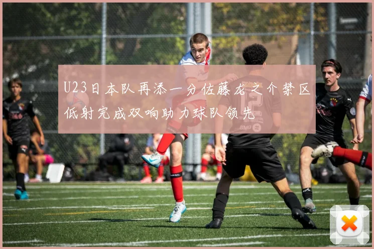 U23日本队再添一分佐藤龙之介禁区低射完成双响助力球队领先