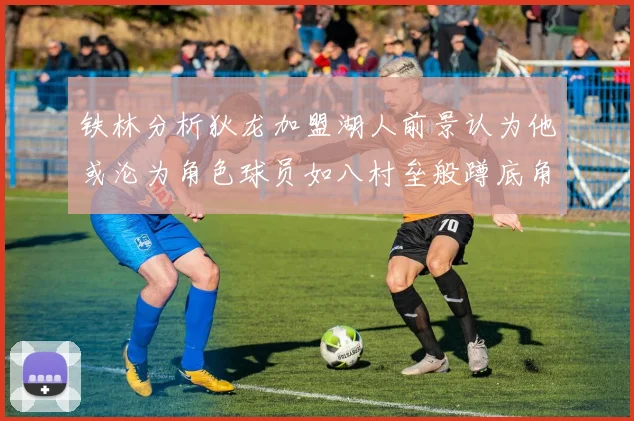 铁林分析狄龙加盟湖人前景认为他或沦为角色球员如八村垒般蹲底角
