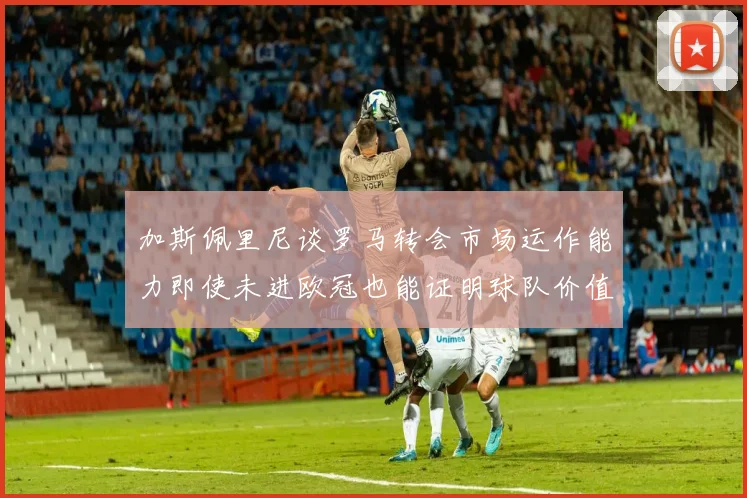 加斯佩里尼谈罗马转会市场运作能力即使未进欧冠也能证明球队价值