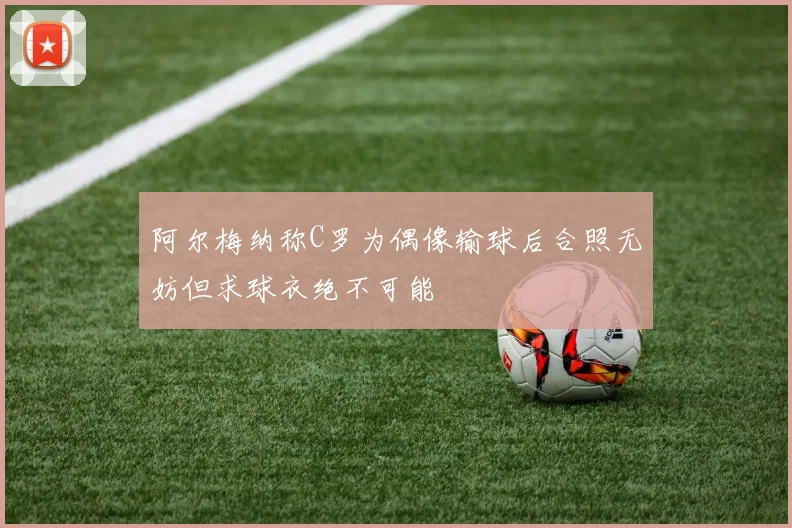 阿尔梅纳称C罗为偶像输球后合照无妨但求球衣绝不可能