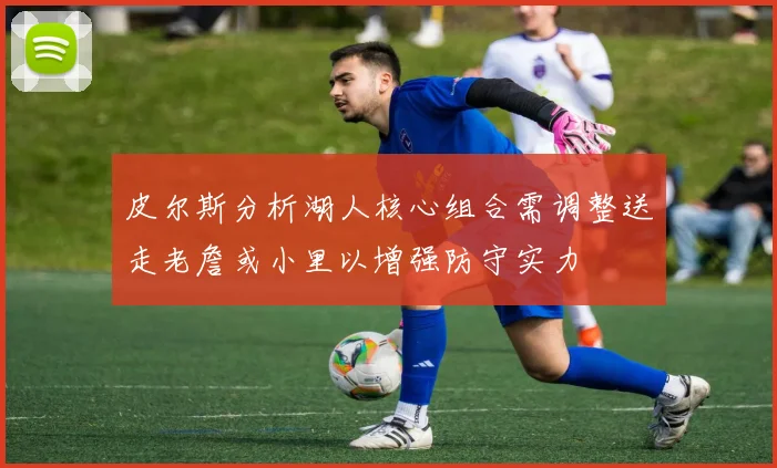皮尔斯分析湖人核心组合需调整送走老詹或小里以增强防守实力