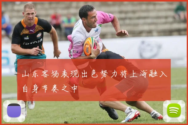 山东客场表现出色努力将上海融入自身节奏之中