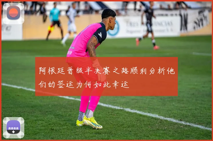 阿根廷晋级半决赛之路顺利分析他们的签运为何如此幸运
