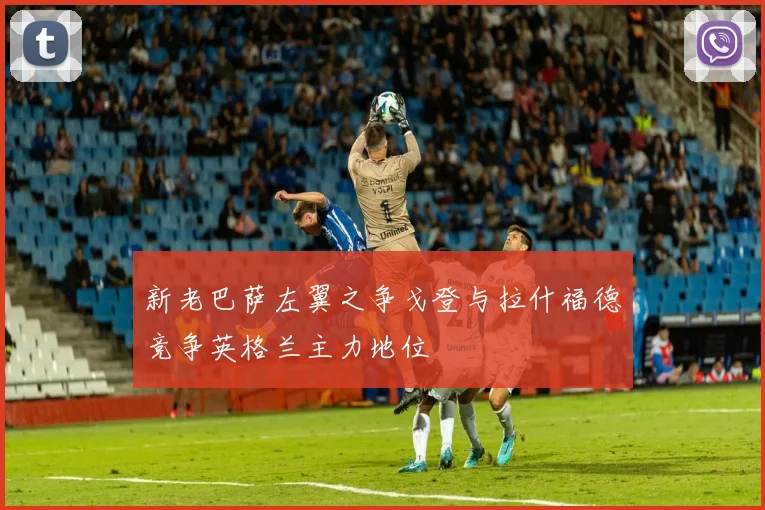 新老巴萨左翼之争戈登与拉什福德竞争英格兰主力地位